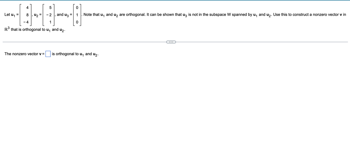 5
-2
1
R³ that is orthogonal to u₁ and ₂.
Let u₁ =
4
8
4
42
and u3
0
Note that u₁ and u₂ are orthogonal. It can be shown that u3 is not in the subspace W spanned by u₁ and u₂. Use this to construct a nonzero vector v in
The nonzero vector v = is orthogonal to u₁ and u₂.