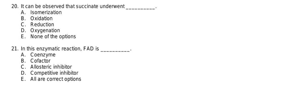 20. It can be observed that succinate underwent
A. Isomerization
B. Oxidation
C. Reduction
D. Oxygenation
E. None of the options
21. In this enzymatic reaction, FAD is
A. Coenzyme
B. Cofactor
C. Allosteric inhibitor
D. Competitive inhibitor
E. All are correct options

