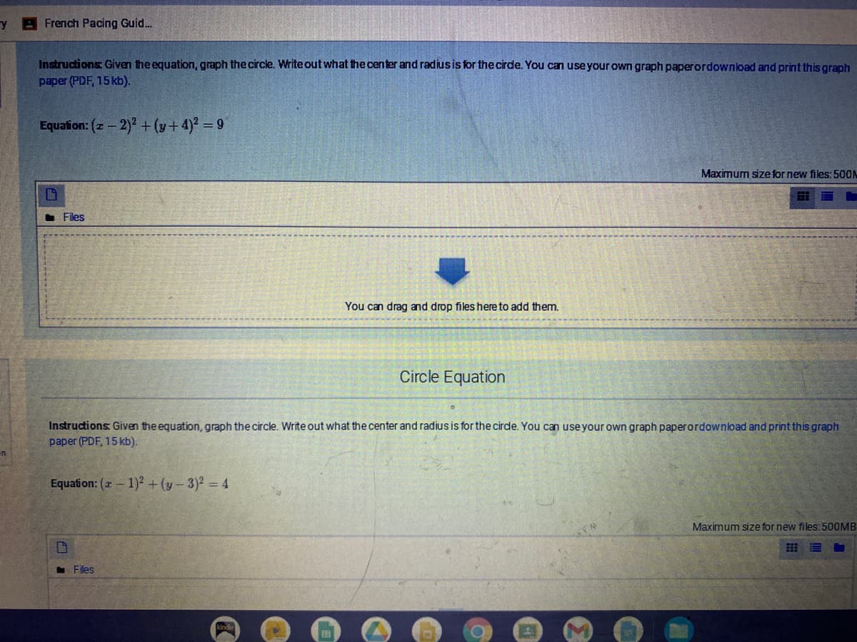 French Pacing Guid.
Instructions Given the equation, graph the circle. Write out what the center and radiusis for the cirde. You can useyour own graph paperordownload and print this graph
paper (PDF, 15 kb).
Equation: (- 2)2 + (y+4)2 = 9
Maximum size for new files: 500N
• Files
You can drag and drop files here to add them.
Circle Equation
Instructions Given the equation, graph the circle. Write out what the center and radius is for the cirde. You can use your own graph paperordownload and print this graph
paper (PDF, 15 kb).
Equation: (a - 1)2 + (y- 3)2 = 4
Maximum size for new files: 500OMB
Files
kinde
国
