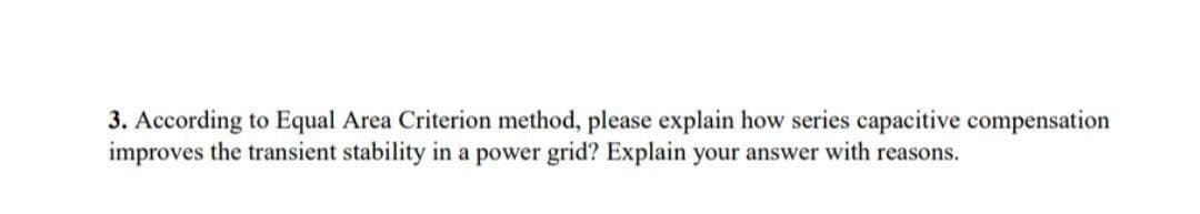 3. According to Equal Area Criterion method, please explain how series capacitive compensation
improves the transient stability in a power grid? Explain your answer with reasons.