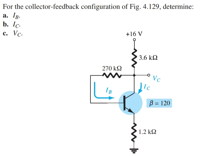 For the collector-feedback configuration of Fig. 4.129, determine:
a. IB.
b. Ic.
c. Vc.
+16 V
270 ΚΩ
IB
' 3.6 ΚΩ
Ic
Vc
ß = 120
1.2 ΚΩ