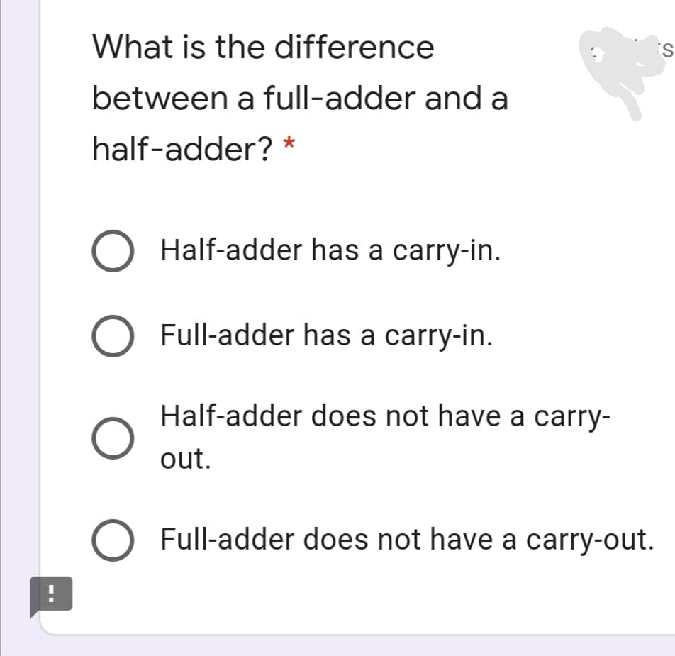 What is the difference
between a full-adder and a
half-adder? *
Half-adder has a carry-in.
Full-adder has a carry-in.
Half-adder does not have a carry-
out.
Full-adder does not have a carry-out.
