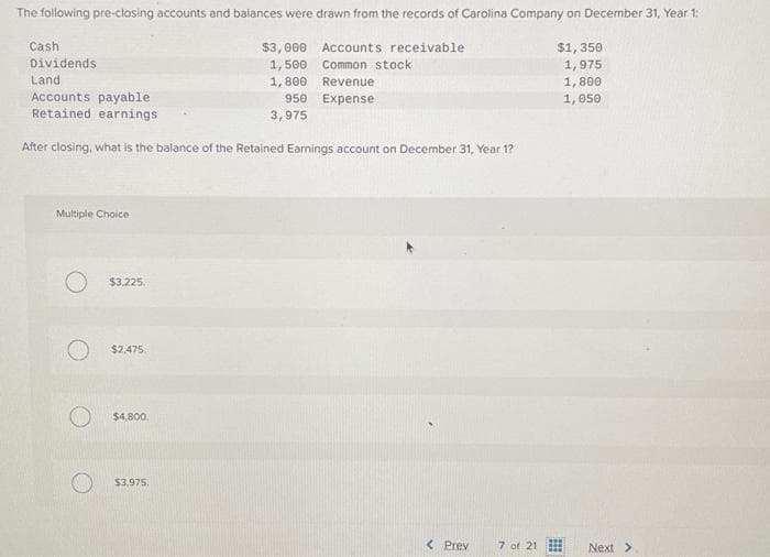 The following pre-closing accounts and balances were drawn from the records of Carolina Company on December 31, Year 1:
Accounts receivable
Common stock
Revenue
950 Expense
Cash
Dividends
Land
Accounts payable
Retained earnings
After closing, what is the balance of the Retained Earnings account on December 31, Year 1?
Multiple Choice
O
$3,225.
$2,475
$4,800.
$3,000
1,500
1,800
O $3,975.
3,975
< Prev
7 of 21
$1,350
1,975
1,800
1,050
Next >