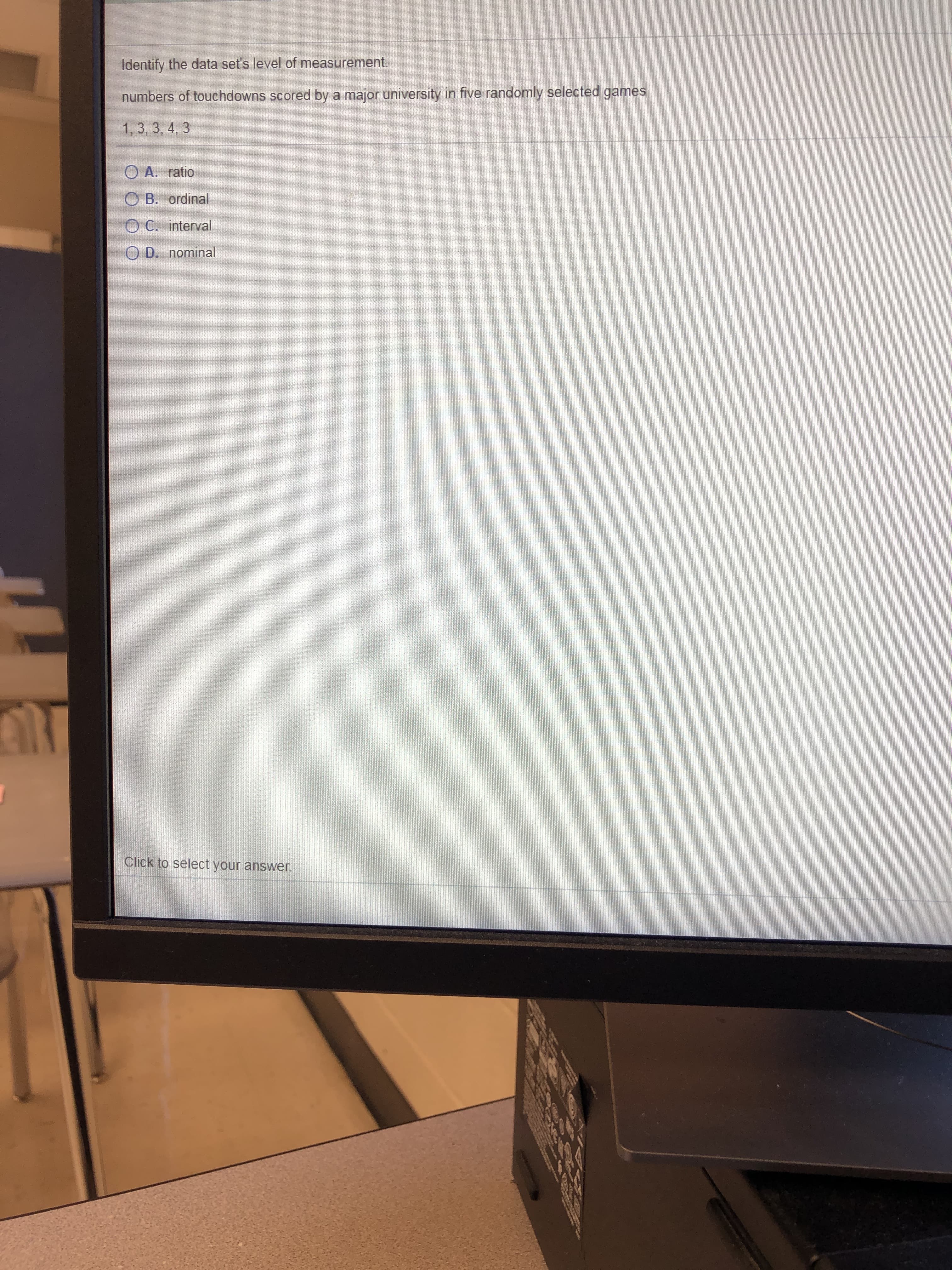Identify the data set's level of measurement.
numbers of touchdowns scored by a major university in five randomly selected games
1,3, 3, 4, 3
O A. ratio
O B. ordinal
O C. interval
O D. nominal
