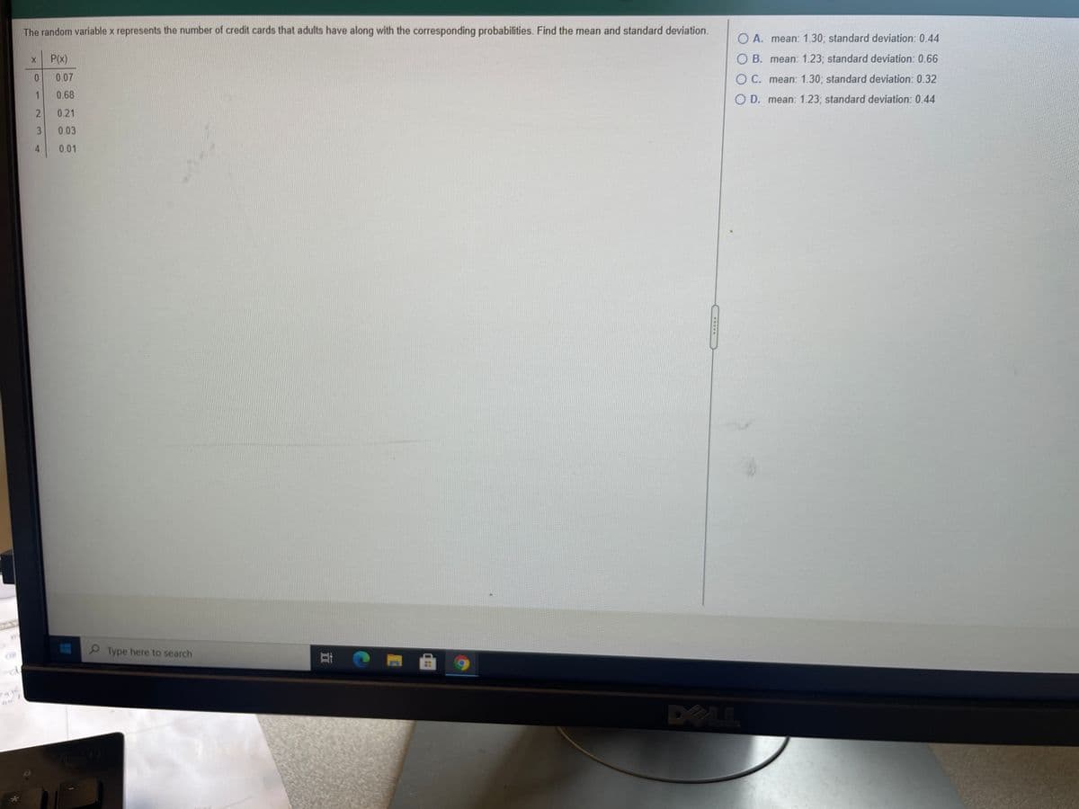 The random variable x represents the number of credit cards that adults have along with the corresponding probabilities. Find the mean and standard deviation.
O A. mean: 1.30; standard deviation: 0.44
P(x)
O B. mean: 1.23; standard deviation: 0.66
0.07
O C. mean: 1.30; standard deviation: 0.32
0.68
O D. mean: 1.23; standard deviation: 0.44
0.21
3
0.03
4
0.01
Type here to search
DELL
