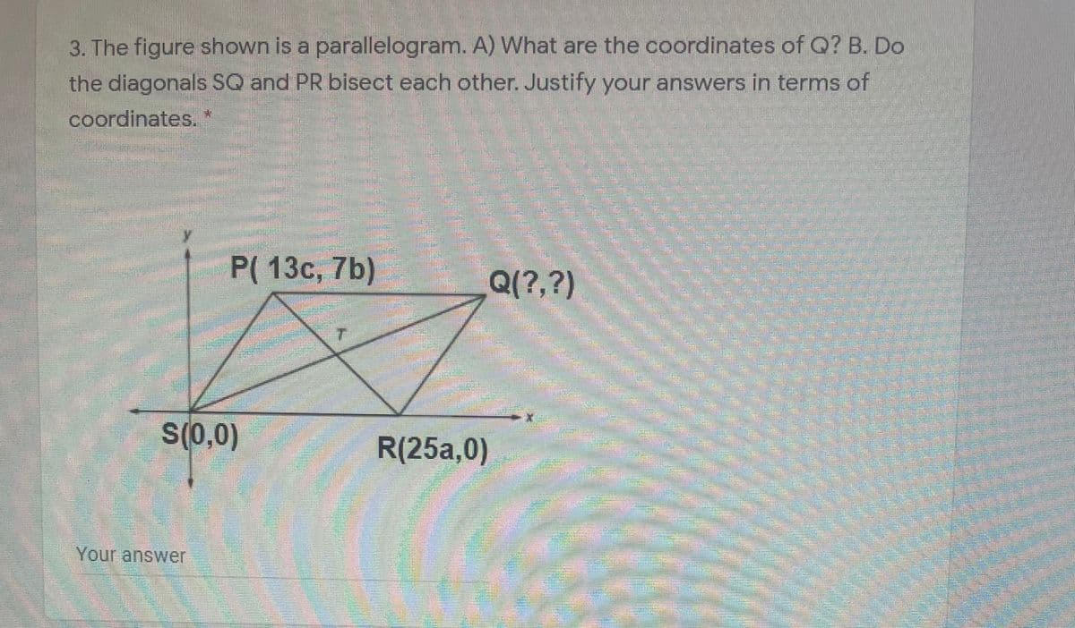 3. The figure shown is a parallelogram. A) What are the coordinates of Q? B. Do
the diagonals SQ and PR bisect each other. Justify your answers in terms of
coordinates.
P(13с, 7b)
Q(?,?)
S(0,0)
R(25a,0)
Your answer
