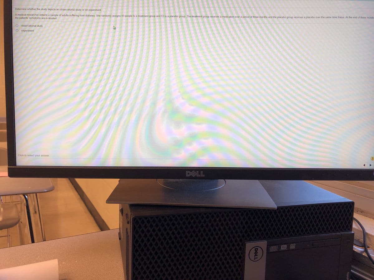 Determine whether the study depicts an observational study or an experiment.
A medical researcher obtains a sample of adults suffering from diabetes. She randomly assigns 93 people to a treatment group and 93 to a placebo group. The treatment group receives a medication over a period of three months and the placebo group receives a placebo over the same time frame. At the end of three months
the patients' symptoms are evaluated.
observational study
experiment
Click to select your ansWwer.
?
DXLL
DVD
disc
RW
AKIN
OptiP
DELL
