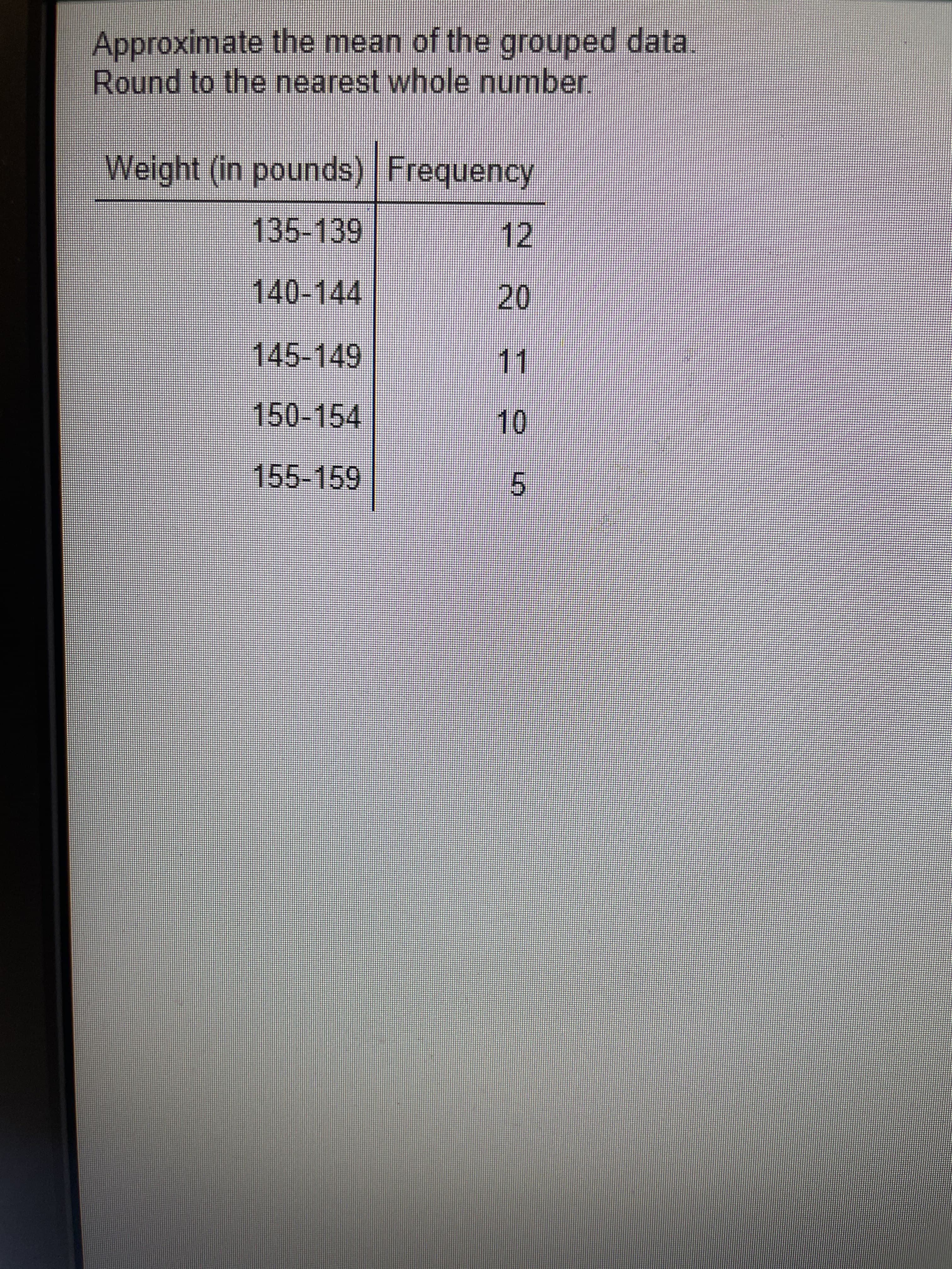 Approximate the mean of the grouped data.
Round to the nearest whole number
Weight (in pounds) Frequency
135-139
12
140-144
20
11.
145-149
150-154
10
155-159
5.
