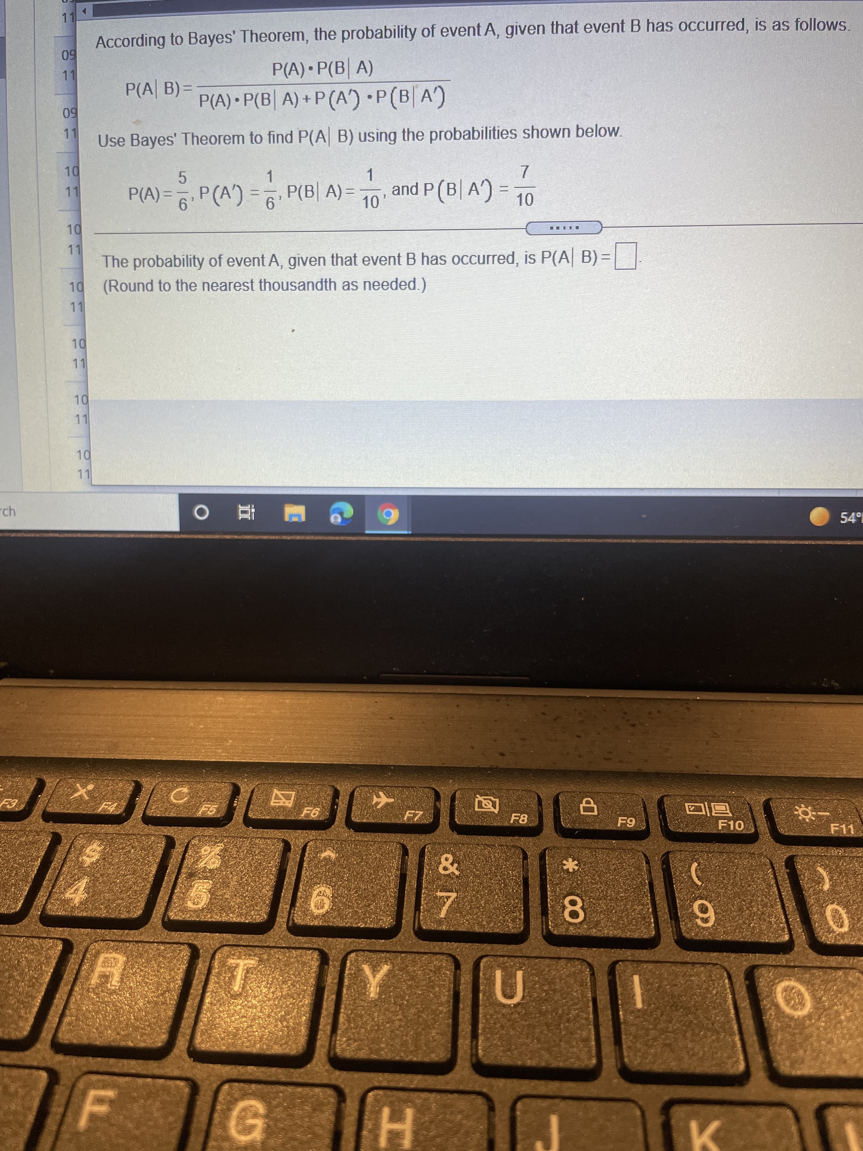 According to Bayes' Theorem, the probability of event A, given that event B has occurred, is as follows.
50
11
P(A) • P(B| A)
P(A) • P(B| A) + P (A') P(B A)
P(A| B) =
60
11
Use Bayes' Theorem to find P(A B) using the probabilities shown below.
P(A) = P(A') = P(B| A) =
1.
and P (B| A')
11
5.
%3D
9.
10
The probability of event A, given that event B has occurred, is P(A| B) =
(Round to the nearest thousandth as needed.)
11
11
rch
F8
6-
F10
F11
U
HI
K.
