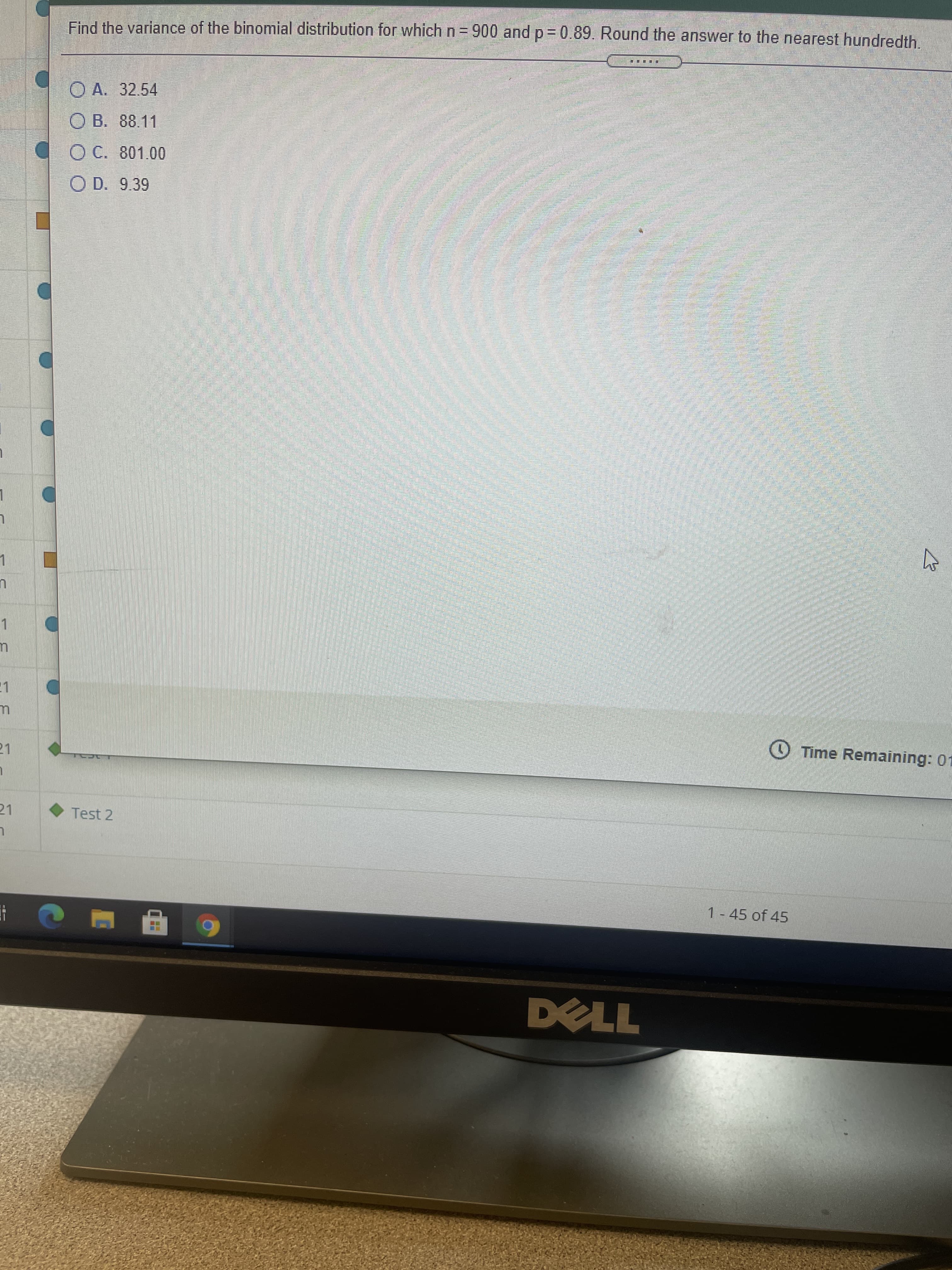 Find the variance of the binomial distribution for which n= 900 and p = 0.89. Round the answer to the nearest hundredth.
O A. 32.54
O B. 88.11
O C. 801.00
O D. 9.39
1.
O Time Remaining: 01
21
21
Test 2
1 - 45 of 45
