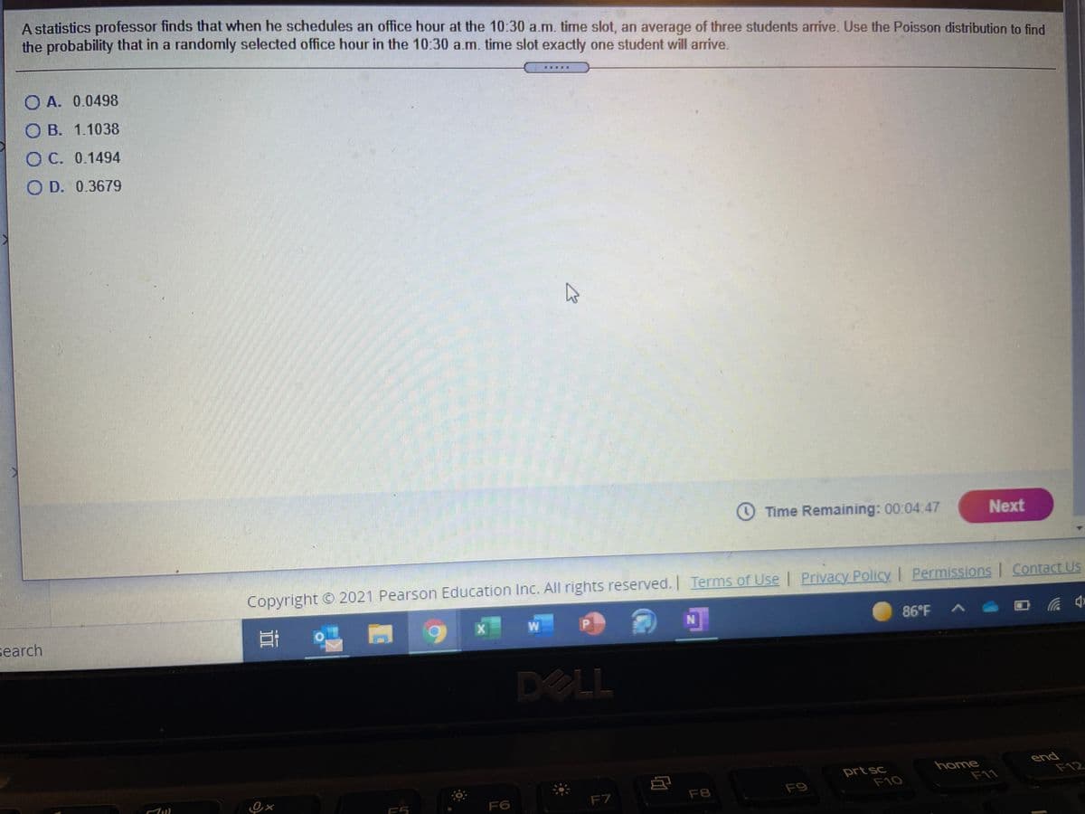 A statistics professor finds that when he schedules an office hour at the 10:30 a.m. time slot, an average of three students arrive. Use the Poisson distribution to find
the probability that in a randomly selected office hour in the 10:30 a.m. time slot exactly one student will arrive.
O A. 0.0498
O B. 1.1038
O C. 0.1494
O D. 0.3679
O Time Remaining: 00:04:47
Next
Copyright © 2021 Pearson Education Inc. All rights reserved. Terms of Use | Privacy Policy | Permissions | Contact Us
earch
86°F A
中
DELL
prt sc
F10
home
F11
end
F12
F5
F6
F7
F8
F9

