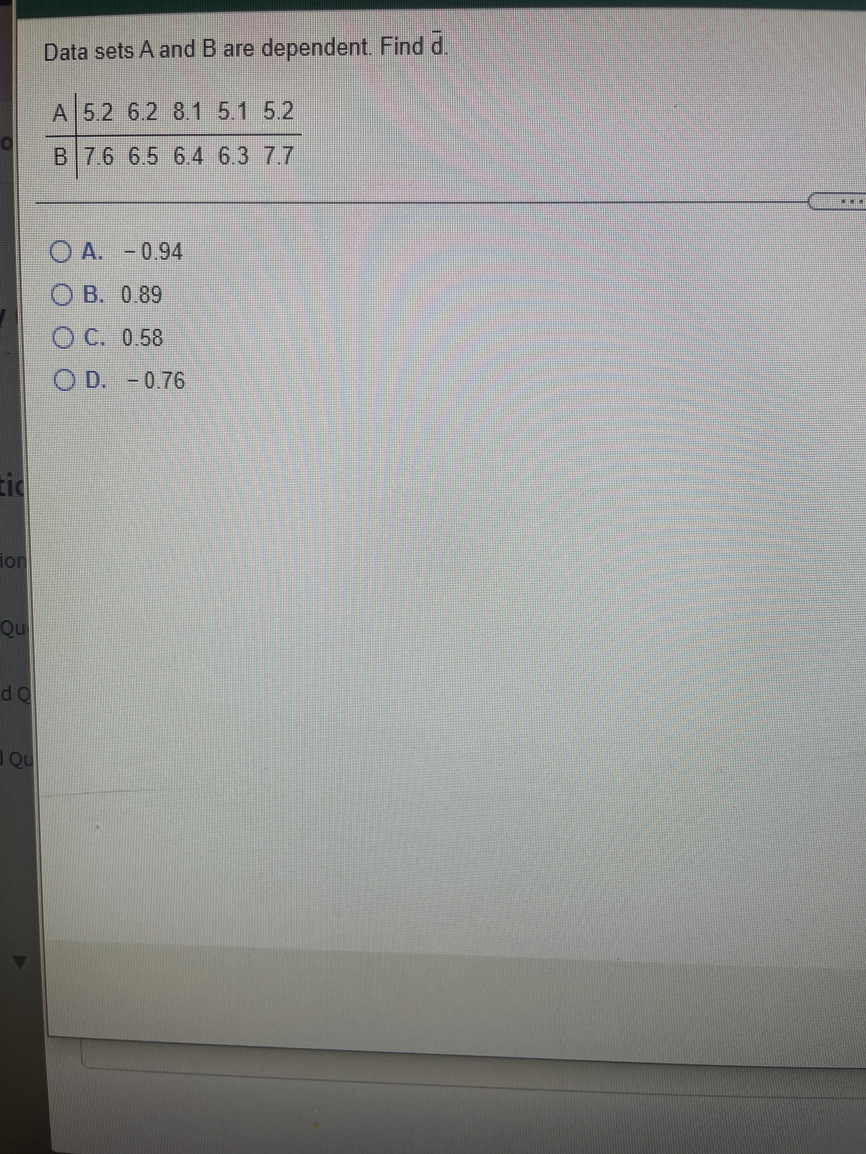 10
Data sets A and B are dependent. Find d.
A 5.2 6.2 8.1 5.1 5.2
B76 6.5 6.4 6.3 77
O A. -0.94
O B. 0.89
OC. 0.58
OD.
on
nd
OP
