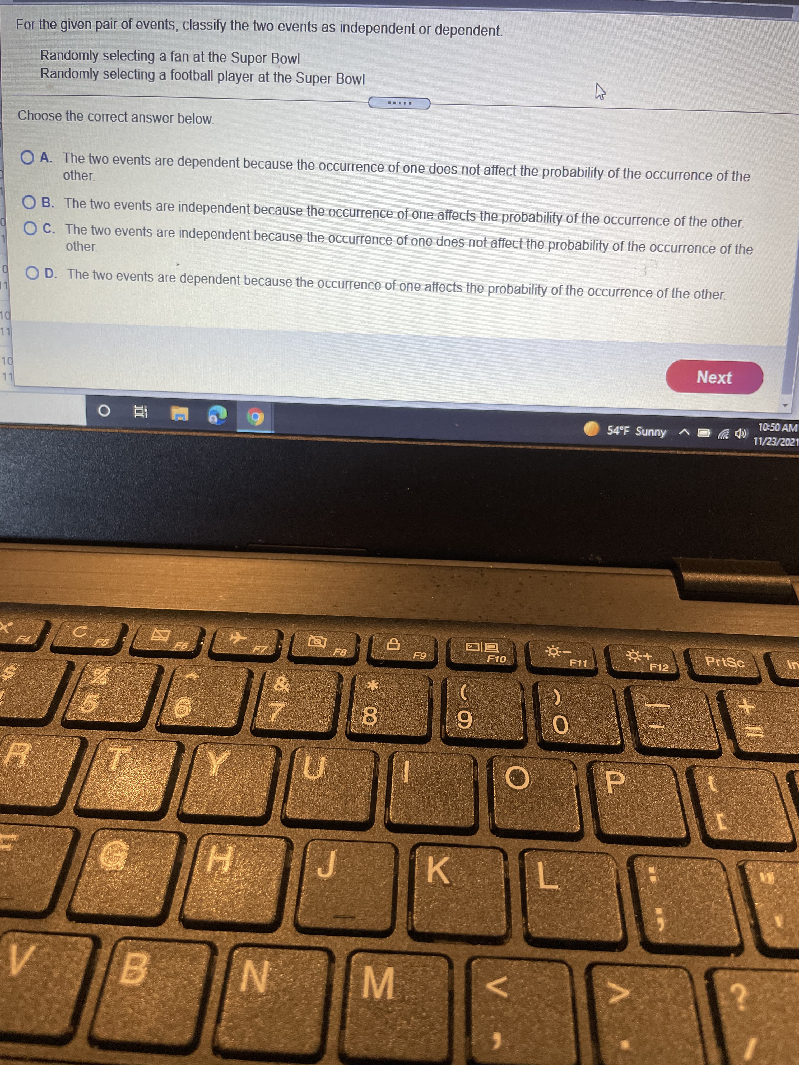 V.
* 00
For the given pair of events, classify the two events as independent or dependent.
Randomly selecting a fan at the Super Bowl
Randomly selecting a football player at the Super Bowl
Choose the correct answer below.
O A. The two events are dependent because the occurrence of one does not affect the probability of the occurrence of the
other.
O B. The two events are independent because the occurrence of one affects the probability of the occurrence of the other.
O C. The two events are independent because the occurrence of one does not affect the probability of the occurrence of the
other.
O D. The two events are dependent because the occurrence of one affects the probability of the occurrence of the other.
LL
Next
10:50 AM
54°F Sunny
11/23/2021
江 0
同回
F10
PrtSc
F11
F12
H.
K.
L.
B.
N.
M.
