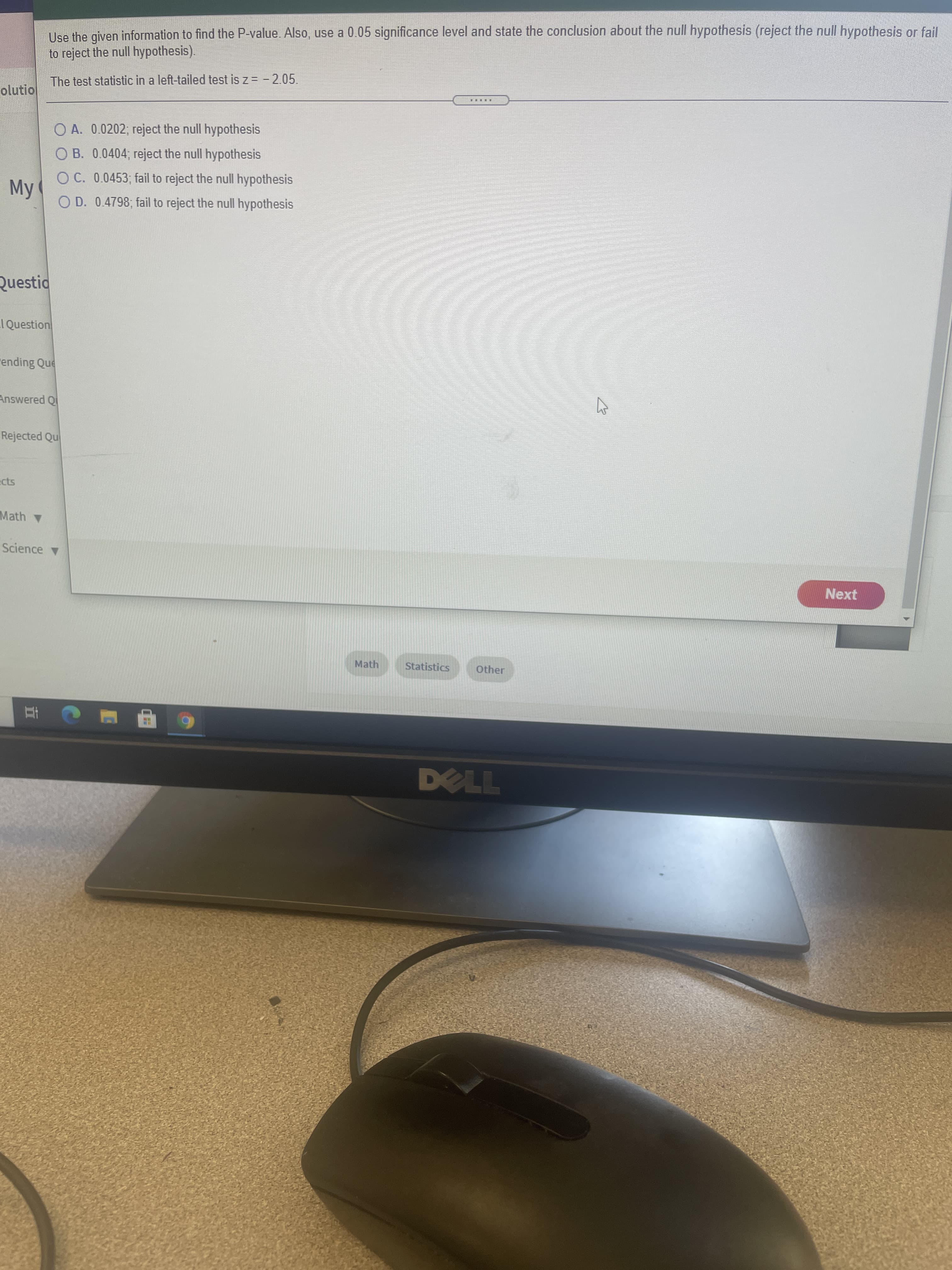 立
Use the given information to find the P-value. Also, use a 0.05 significance level and state the conclusion about the null hypothesis (reject the null hypothesis or fail
to reject the null hypothesis).
The test statistic in a left-tailed test is z = - 2.05.
olutio
O A. 0.0202; reject the null hypothesis
O B. 0.0404; reject the null hypothesis
O C. 0.0453; fail to reject the null hypothesis
My
O D. 0.4798; fail to reject the null hypothesis
Questid
I Question
ending Que
Answered Q
Rejected Qu
Math
Science v
Next
Math
Statistics
Other
