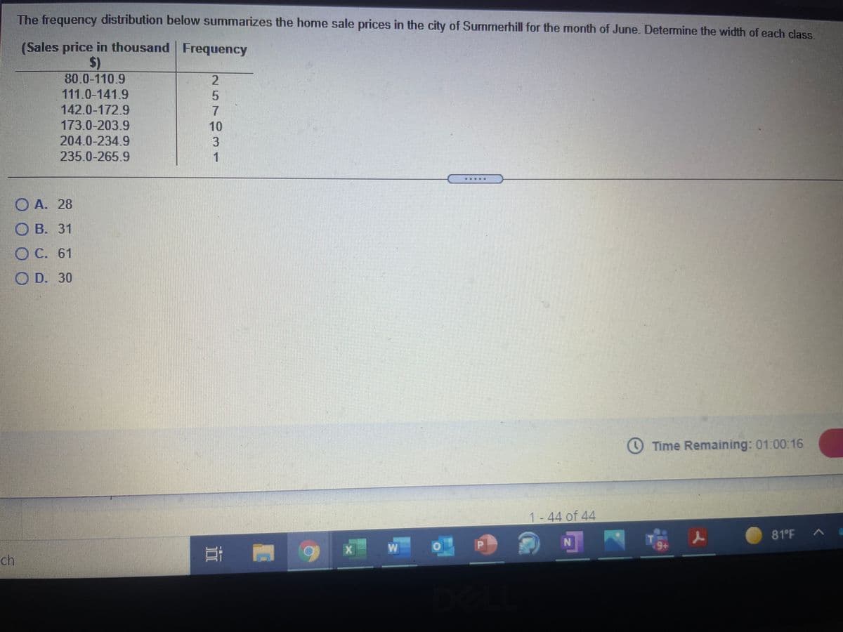 The frequency distribution below summarizes the home sale prices in the city of Summerhill for the month of June. Determine the width of each class
(Sales price in thousand Frequency
$)
80.0-110.9
111.0-141.9
142.0-172.9
173.0-203.9
204.0-234.9
235.0-265.9
O A. 28
О В. 31
O C. 61
O D. 30
Time Remaining: 01:00:16
1-44 of 44
人
81 F
ch
257931
