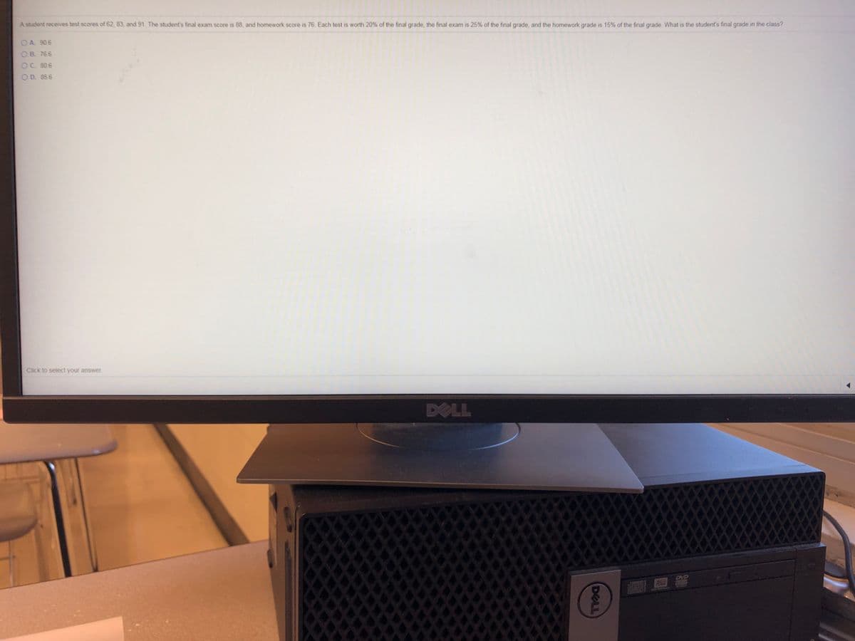 A student receives test scores of 62, 83, and 91. The student's final exam score is 88, and homework score is 76. Each test is worth 20% of the final grade, the final exam is 25% of the final grade, and the homework grade is 15% of the final grade. What is the student's final grade in the class?
OA. 906
OB 766
OC. 806
O D. 856
Click to select your answer
DELL
RU
DELL
