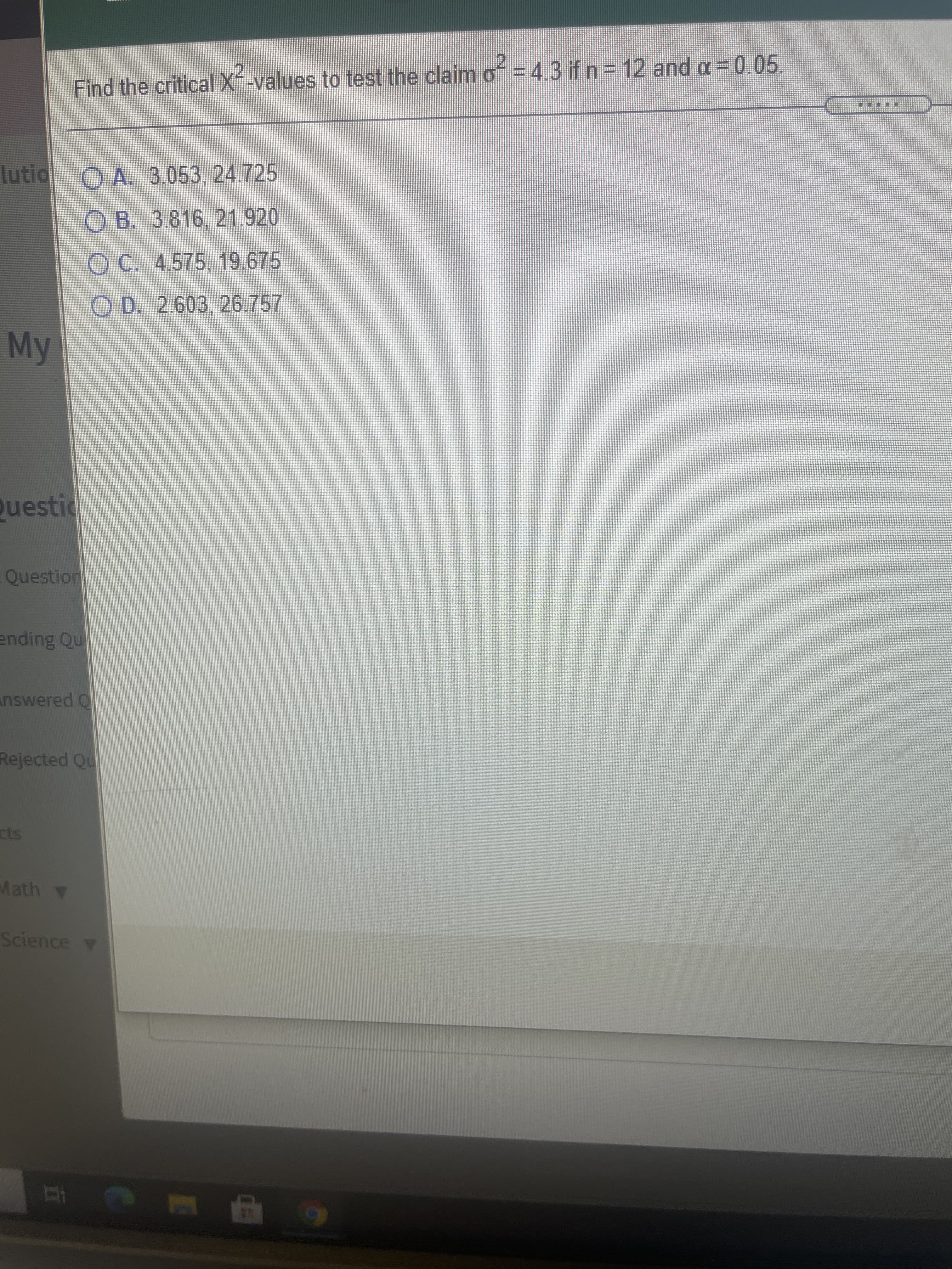 Find the criticalX-values to test the claim of = 4.3 if n = 12 and a = 0.05.
lutio O A. 3.053, 24.725
O B. 3.816, 21.920
O C. 4575, 19.675
O D. 2.603, 26.757
My
uestic
Question
ending Qu
nswered Q
Rejected Qu
Math
Science v
6 9
