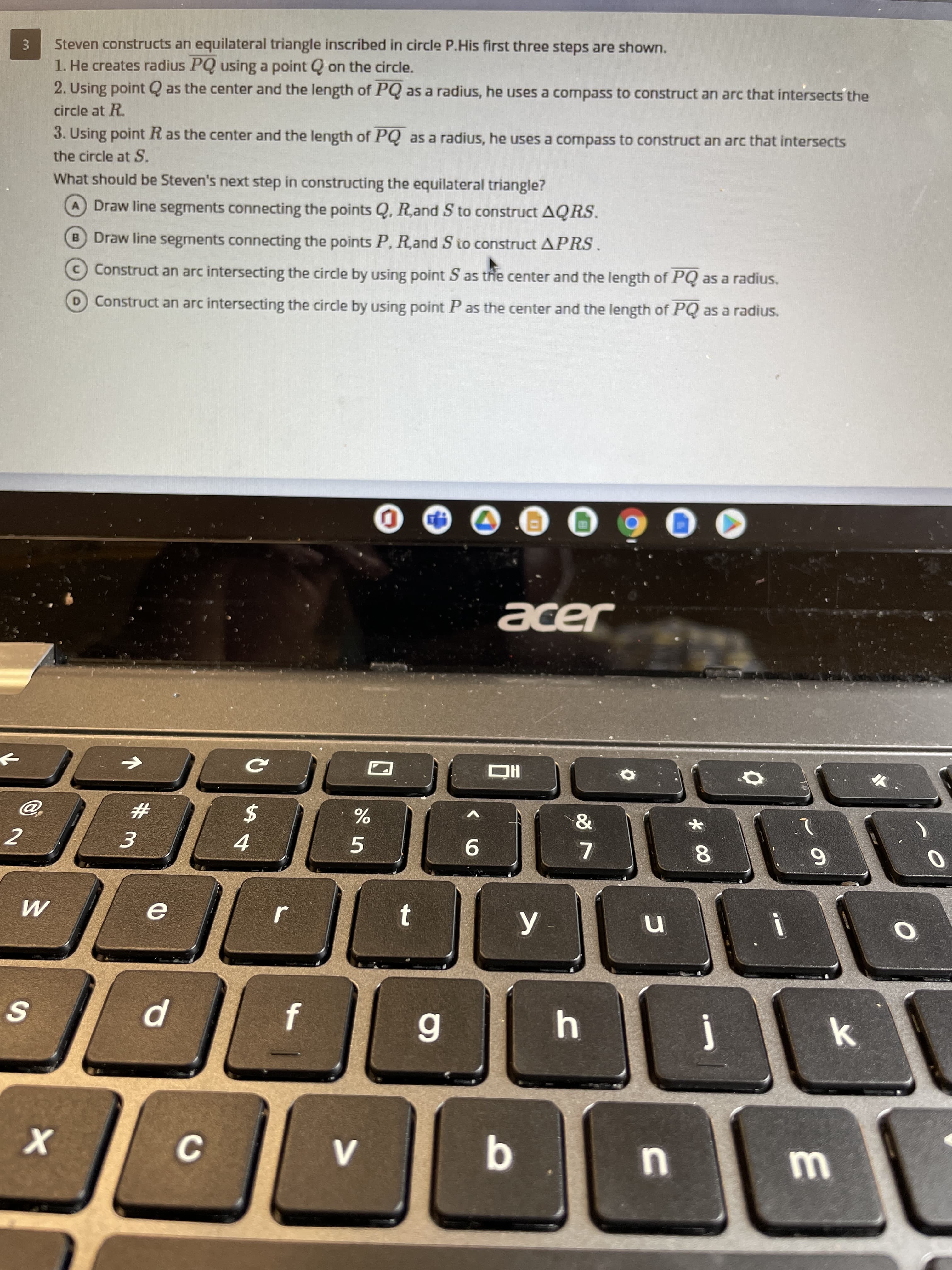 Steven constructs an equilateral triangle inscribed in circle P.His first three steps are shown.
1. He creates radius PQ using a point Q on the circle.
2. Using point Q as the center and the length of PQ as a radius, he uses a compass to construct an arc that intersects the
circle at R.
3. Using point Ras the center and the length of PQ as a radius, he uses a compass to construct an arc that intersects
the circle at S.
What should be Steven's next step in constructing the equilateral triangle?
A Draw line segments connecting the points Q, Rand S to construct AQRS.
B Draw line segments connecting the points P, R,and S to construct APRS.
Construct an arc intersecting the circle by using point S as the center and the length of PQ as a radius.
D Construct an arc intersecting the circle by using point P as the center and the length of PQ as a radius.
