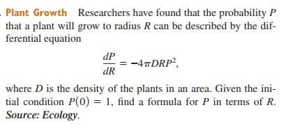 Plant Growth Researchers have found that the probability P
that a plant will grow to radius R can be described by the dif-
ferential equation
dP
= -4TDRP?,
dR
where D is the density of the plants in an area. Given the ini-
tial condition P(0) = 1, find a formula for P in terms of R.
Source: Ecology.
%3D
