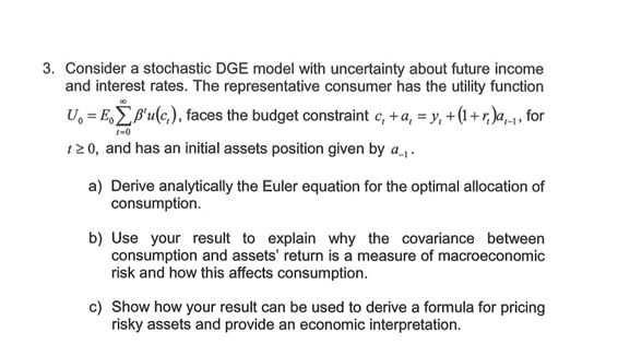 3. Consider a stochastic DGE model with uncertainty about future income
and interest rates. The representative consumer has the utility function
U₁=EB'u(c), faces the budget constraint c, + a₁ = y, +(1+r),,, for
1-0
120, and has an initial assets position given by a...
a) Derive analytically the Euler equation for the optimal allocation of
consumption.
b) Use your result to explain why the covariance between
consumption and assets' return is a measure of macroeconomic
risk and how this affects consumption.
c) Show how your result can be used to derive a formula for pricing
risky assets and provide an economic interpretation.