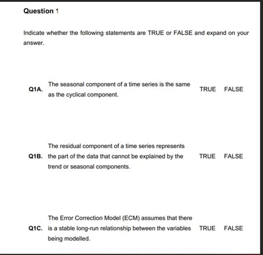 Question 1
Indicate whether the following statements are TRUE or FALSE and expand on your
answer.
Q1A.
The seasonal component of a time series is the same
as the cyclical component.
The residual component of a time series represents
Q1B. the part of the data that cannot be explained by the
trend or seasonal components.
TRUE FALSE
TRUE FALSE
The Error Correction Model (ECM) assumes that there
Q1C. is a stable long-run relationship between the variables TRUE FALSE
being modelled.