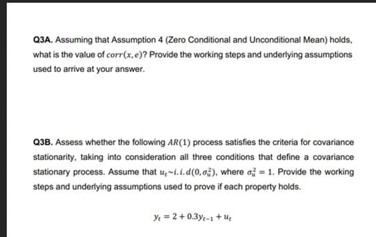 Q3A. Assuming that Assumption 4 (Zero Conditional and Unconditional Mean) holds,
what is the value of corr(x, e)? Provide the working steps and underlying assumptions
used to arrive at your answer.
Q3B. Assess whether the following AR (1) process satisfies the criteria for covariance
stationarity, taking into consideration all three conditions that define a covariance
stationary process. Assume that u~i.i.d(0, o), where a = 1. Provide the working
steps and underlying assumptions used to prove if each property holds.
Yt = 2 + 0.3yt-1+U₂