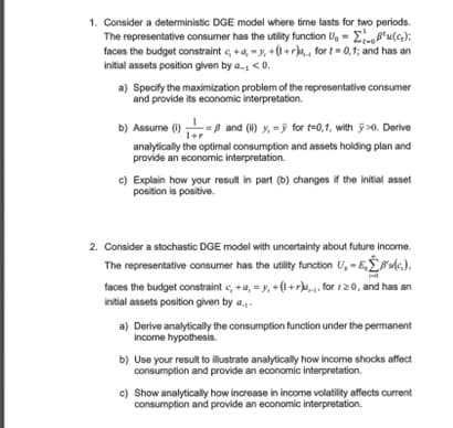 u();
1. Consider a deterministic DGE model where time lasts for two periods.
The representative consumer has the utility function U₁ =
faces the budget constraint c, +a, -y, +(1+r), for t=0,1; and has an
initial assets position given by a., <0.
a) Specify the maximization problem of the representative consumer
and provide its economic interpretation.
b) Assume (1)= and (ii) y, for t=0,1, with y>0. Derive
1+r
analytically the optimal consumption and assets holding plan and
provide an economic interpretation.
c) Explain how your result in part (b) changes if the initial asset
position is positive.
2. Consider a stochastic DGE model with uncertainty about future income.
The representative consumer has the utility function U,E,'(c.).
faces the budget constraint c, +a, = y, +(1+r),.,. for 120, and has an
initial assets position given by a...
a) Derive analytically the consumption function under the permanent
income hypothesis.
b) Use your result to illustrate analytically how income shocks affect
consumption and provide an economic interpretation.
c) Show analytically how increase in income volatility affects current
consumption and provide an economic interpretation.