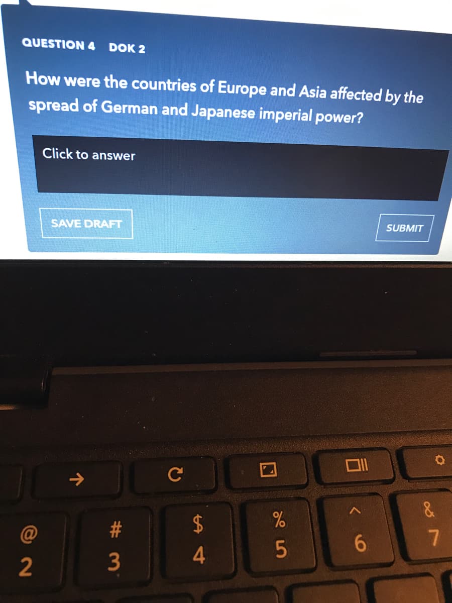 QUESTION 4
DOK 2
How were the countries of Europe and Asia affected by the
spread of German and Japanese imperial power?
Click to answer
SAVE DRAFT
SUBMIT
C
&
#3
2$
2
3
4.
个
