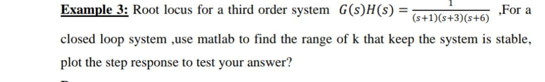 Example 3: Root locus for a third order system G(s)H(s) =
„For a
(s+1)(s+3)(s+6)
closed loop system ,use matlab to find the range of k that keep the system is stable,
plot the step response to test your answer?
