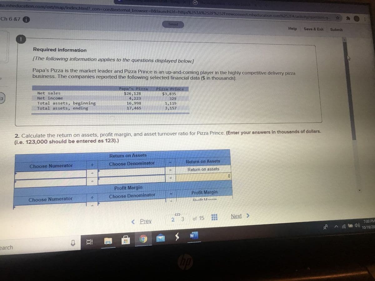G
to mheducation.com/ext/map/index.html?_con3con&external browser=0&launchUrl=https%253A%252F%252Fnewconnect.mheducation.com%252F/activity/question-g..
Ch 6 &7
Saved
Help
Save & Exit
Submit
Required information
[The following information applies to the questions displayed below]
Papa's Pizza is the market leader and Pizza Prince is an up-and-coming player in the highly competitive delivery pizza
business. The companies reported the following selected financial data ($ in thousands):
Papa's Pizza
$26,128
4,223
16,998
Pizza Prince
Net sales
$3,835
Net income
329
Total assets, beginning
Total assets, ending
1,119
17,465
3,157
2. Calculate the return on assets, profit margin, and asset turnover ratio for Pizza Prince. (Enter your answers in thousands of dollars.
(i.e. 123,000 should be entered as 123).)
Return on Assets
Return on Assets
Choose Denominator
Choose Numerator
Return on assets
Profit Margin
Profit Margin
Choose Denominator
Choose Numerator
Deofit Marnin
of 15
Next >
3
< Prev
7:00 PM
10/19/20
earch
