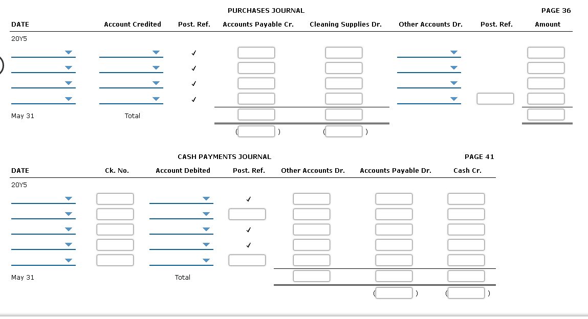 PURCHASES JOURNAL
РAGE 36
DATE
Account Credited
Post. Ref.
Accounts Payable Cr.
Cleaning Supplies Dr.
Other Accounts Dr.
Post. Ref.
Amount
20Y5
May 31
Total
CASH PAYMENTS JOURNAL
PAGE 41
DATE
Ck. No.
Account Debited
Post. Ref.
Other Accounts Dr.
Accounts Payable Dr.
Cash Cr.
20Y5
May 31
Total
11
