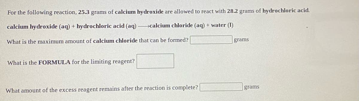 For the following reaction, 25.3 grams of calcium hydroxide are allowed to react with 28.2 grams of hydrochloric acid.
calcium hydroxide (aq) + hydrochloric acid (aq)
>calcium chloride (aq) + water (1)
What is the maximum amount of calcium chloride that can be formed?
grams
What is the FORMULA for the limiting reagent?
grams
What amount of the excess reagent remains after the reaction is complete?
