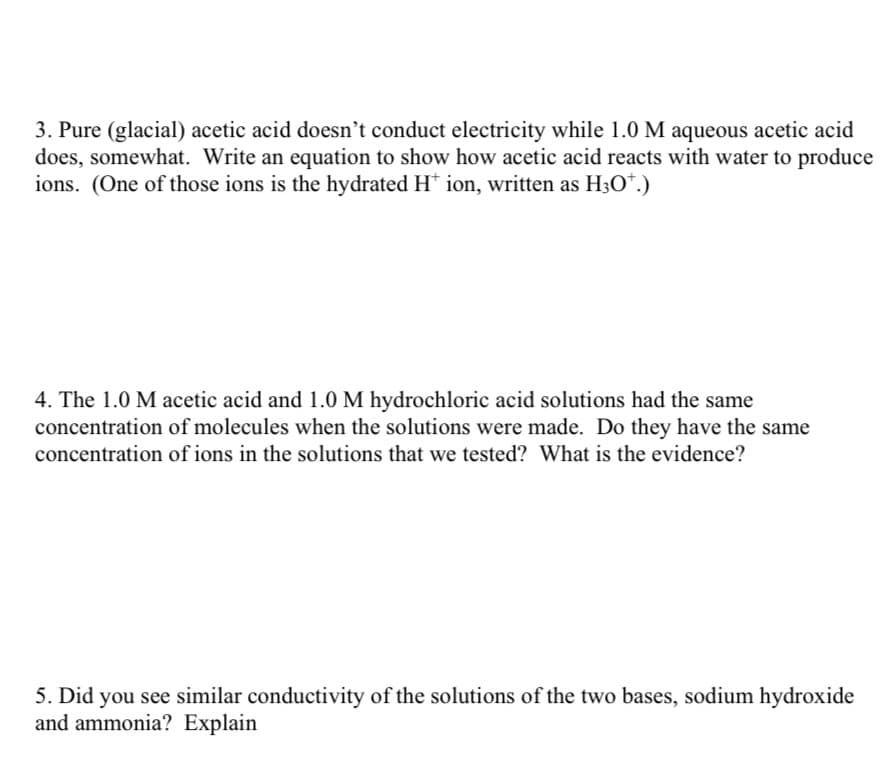 3. Pure (glacial) acetic acid doesn't conduct electricity while 1.0 M aqueous acetic acid
does, somewhat. Write an equation to show how acetic acid reacts with water to produce
ions. (One of those ions is the hydrated H* ion, written as H3O*.)
4. The 1.0 M acetic acid and 1.0 M hydrochloric acid solutions had the same
concentration of molecules when the solutions were made. Do they have the same
concentration of ions in the solutions that we tested? What is the evidence?
5. Did you see similar conductivity of the solutions of the two bases, sodium hydroxide
and ammonia? Explain
