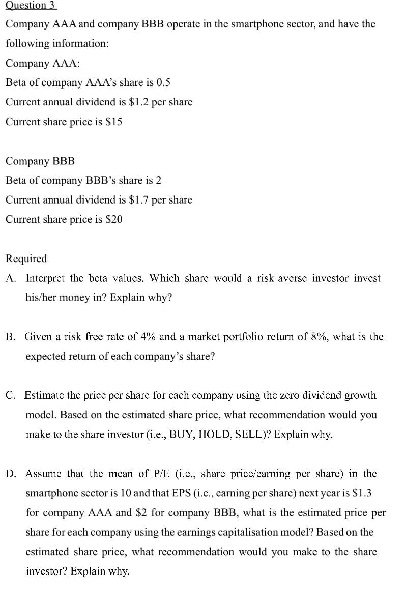 Question 3
Company AAA and company BBB operate in the smartphone sector, and have the
following information:
Company AAA:
Beta of company AAA's share is 0.5
Current annual dividend is $1.2 per share
Current share price is $15
Company BBB
Beta of company BBB's share is 2
Current annual dividend is $1.7 per share
Current share price is $20
Required
A. Interpret the beta values. Which share would a risk-averse investor invest
his/her money in? Explain why?
B. Given a risk free rate of 4% and a market portfolio return of 8%, what is the
expected return of each company's share?
C. Estimate the price per share for each company using the zero dividend growth
model. Based on the estimated share price, what recommendation would you
make to the share investor (i.e., BUY, HOLD, SELL)? Explain why.
D. Assume that the mean of P/E (i.c., share price/earning per share) in the
smartphone sector is 10 and that EPS (i.e., earning per share) next year is $1.3
for company AAA and $2 for company BBB, what is the estimated price per
share for each company using the earnings capitalisation model? Based on the
estimated share price, what recommendation would you make to the share
investor? Explain why.