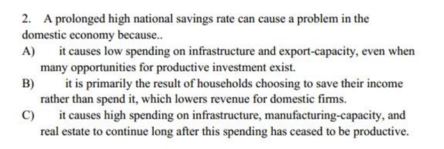 2. A prolonged high national savings rate can cause a problem in the
domestic economy because..
it causes low spending on infrastructure and export-capacity, even when
many opportunities for productive investment exist.
B)
A)
it is primarily the result of households choosing to save their income
rather than spend it, which lowers revenue for domestic firms.
it causes high spending on infrastructure, manufacturing-capacity, and
real estate to continue long after this spending has ceased to be productive.
C)
