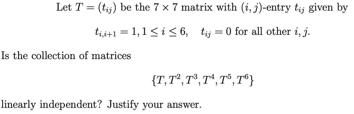 Let T = (tij) be the 7 x 7 matrix with (i, j)-entry tij given by
ti,i+1 = 1, 1 ≤ i ≤ 6, tij = 0 for all other i, j.
Is the collection of matrices
{T, T², T³, T4, T5, T6}
linearly independent? Justify your answer.