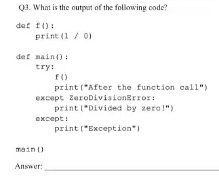 Q3. What is the output of the following code?
def f():
print (1 / 0)
def main () :
try:
f()
print ("After the function call")
except ZeroDivisionError:
print ("Divided by zero!")
except:
print ("Exception")
main ()
Answer:
