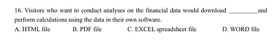 16. Visitors who want to conduct analyses on the financial data would download
and
perform calculations using the data in their own software.
B. PDF file
A. HTML file
C. EXCEL spreadsheet file
D. WORD file
