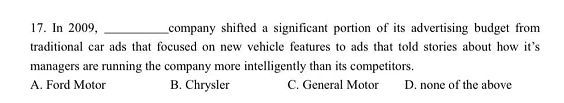 17. In 2009,
company shifted a significant portion of its advertising budget from
traditional car ads that focused on new vehicle features to ads that told stories about how it's
managers are running the company more intelligently than its competitors.
B. Chrysler
A. Ford Motor
C. General Motor
D. none of the above
