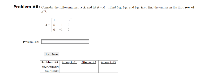 Problem #8: Consider the following matrix 4, and let B-4¹. Find b31, b32, and b33. (i.e., find the entries in the third row of
A™ ¹.
Problem #8:
1
440
-1
2
A
Just Save
Problem #8 Attempt #1
Your Answer:
Your Mark:
Attempt #2
Attempt #3