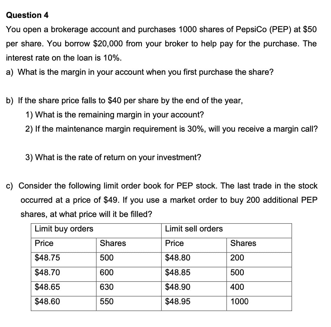 Question 4
You open a brokerage account and purchases 1000 shares of PepsiCo (PEP) at $50
per share. You borrow $20,000 from your broker to help pay for the purchase. The
interest rate on the loan is 10%.
a) What is the margin in your account when you first purchase the share?
b) If the share price falls to $40 per share by the end of the year,
1) What is the remaining margin in your account?
2) If the maintenance margin requirement is 30%, will you receive a margin call?
3) What is the rate of return on your investment?
c) Consider the following limit order book for PEP stock. The last trade in the stock
occurred at a price of $49. If you use a market order to buy 200 additional PEP
shares, at what price will it be filled?
Limit buy orders
Price
$48.75
$48.70
$48.65
$48.60
Shares
500
600
630
550
Limit sell orders
Price
$48.80
$48.85
$48.90
$48.95
Shares
200
500
400
1000