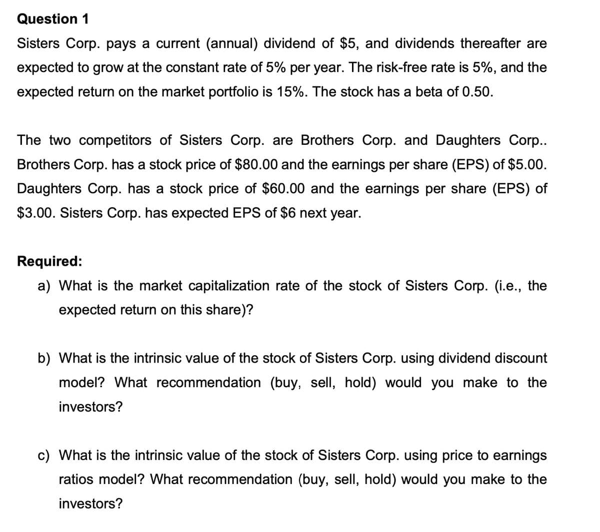 Question 1
Sisters Corp. pays a current (annual) dividend of $5, and dividends thereafter are
expected to grow at the constant rate of 5% per year. The risk-free rate is 5%, and the
expected return on the market portfolio is 15%. The stock has a beta of 0.50.
The two competitors of Sisters Corp. are Brothers Corp. and Daughters Corp..
Brothers Corp. has a stock price of $80.00 and the earnings per share (EPS) of $5.00.
Daughters Corp. has a stock price of $60.00 and the earnings per share (EPS) of
$3.00. Sisters Corp. has expected EPS of $6 next year.
Required:
a) What is the market capitalization rate of the stock of Sisters Corp. (i.e., the
expected return on this share)?
b) What is the intrinsic value of the stock of Sisters Corp. using dividend discount
model? What recommendation (buy, sell, hold) would you make to the
investors?
c) What is the intrinsic value of the stock of Sisters Corp. using price to earnings
ratios model? What recommendation (buy, sell, hold) would you make to the
investors?