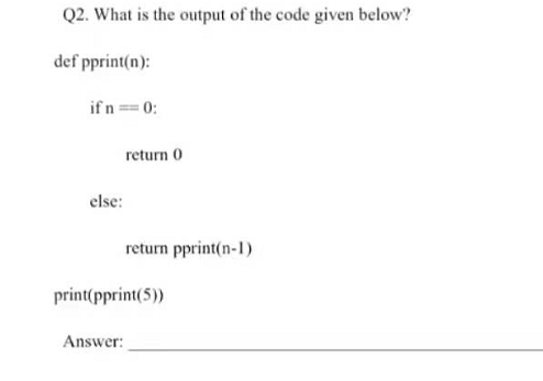 Q2. What is the output of the code given below?
def pprint(n):
if n = 0:
return 0
else:
return pprint(n-1)
print(pprint(5))
Answer:
