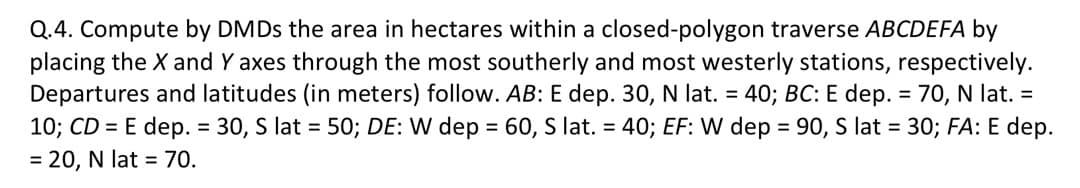 Q.4. Compute by DMDs the area in hectares within a closed-polygon traverse ABCDEFA by
placing the X and Y axes through the most southerly and most westerly stations, respectively.
Departures and latitudes (in meters) follow. AB: E dep. 30, N lat. = 40; BC: E dep. = 70, N lat. =
10; CD = E dep. = 30, S lat = 50; DE: W dep = 60, S lat. = 40; EF: W dep = 90, S lat = 30; FA: E dep.
= 20, N lat = 70.