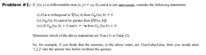 Problem #1: If f(x, y) is differentiable near (x, y) = (a, b), and u is any unit vector, consider the following statements.
(i) If u is orthogonal to Vf(a, b) then Duf(a, b) = 0
(ii) Duf(a, b) cannot be greater than || Vf (a, b)||
(iii) If Duf(a, b) > 0 and v=-u then D, f(a, b) < 0
Determine which of the above statements are True (1) or False (2).
So, for example, if you think that the answers, in the above order, are True,False,False, then you would enter
'1,2,2' into the answer box below (without the quotes).