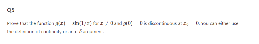 Q5
Prove that the function g(x) = sin(1/x) for x = 0 and g(0) = 0 is discontinuous at
the definition of continuity or an e-8 argument.
= 0. You can either use