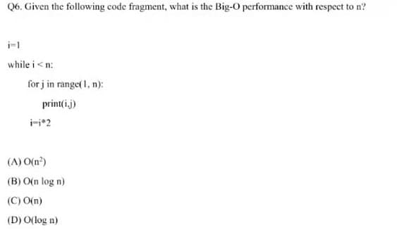 Q6. Given the following code fragment, what is the Big-O performance with respect to n?
i-l
while i< n:
for j in range( 1, n):
print(i.j)
i-i*2
(A) O(n?)
(B) O(n log n)
(C) O(n)
(D) O(log n)
