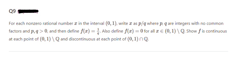 Q9
For each nonzero rational number in the interval (0, 1), write x as p/q where p, q are integers with no common
factors and p, q> 0, and then define f(x) = 1. Also define f(x) = 0 for all æ € (0, 1) \ Q. Show ƒ is continuous
at each point of (0, 1) \ Q and discontinuous at each point of (0, 1) nQ.