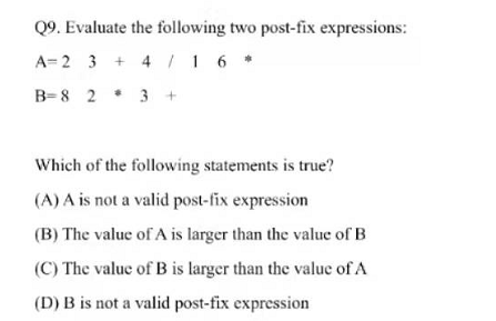 Q9. Evaluate the following two post-fix expressions:
A= 2 3 + 4 |1 6 *
4 1 6
B=8 2 * 3 +
Which of the following statements is true?
(A) A is not a valid post-fix expression
(B) The value of A is larger than the value of B
(C) The value of B is larger than the value of A
(D) B is not a valid post-fix expression
