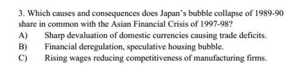 3. Which causes and consequences does Japan's bubble collapse of 1989-90
share in common with the Asian Financial Crisis of 1997-98?
Sharp devaluation of domestic currencies causing trade deficits.
Financial deregulation, speculative housing bubble.
Rising wages reducing competitiveness of manufacturing firms.
A)
B)
C)
